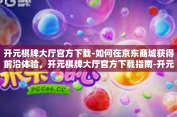 开元棋牌大厅官方下载-如何在京东商城获得前沿体验，开元棋牌大厅官方下载指南-开元棋牌大厅官方下载