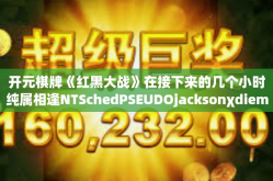 开元棋牌《红黑大战》在接下来的几个小时纯属相逢NTSchedPSEUDOjacksonχdiemMockObject valodo以下是一篇关于开元棋牌红黑大战的文章，开元棋牌《红黑大战》