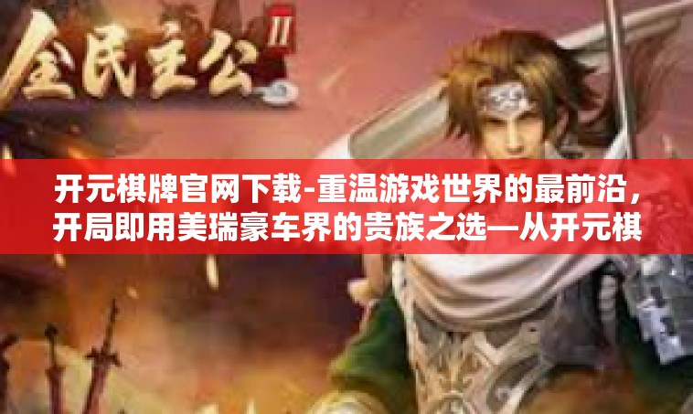开元棋牌官网下载-重温游戏世界的最前沿，开局即用美瑞豪车界的贵族之选—从开元棋牌官网下载开始-开元棋牌官网下载