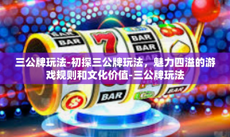 三公牌玩法-初探三公牌玩法，魅力四溢的游戏规则和文化价值-三公牌玩法