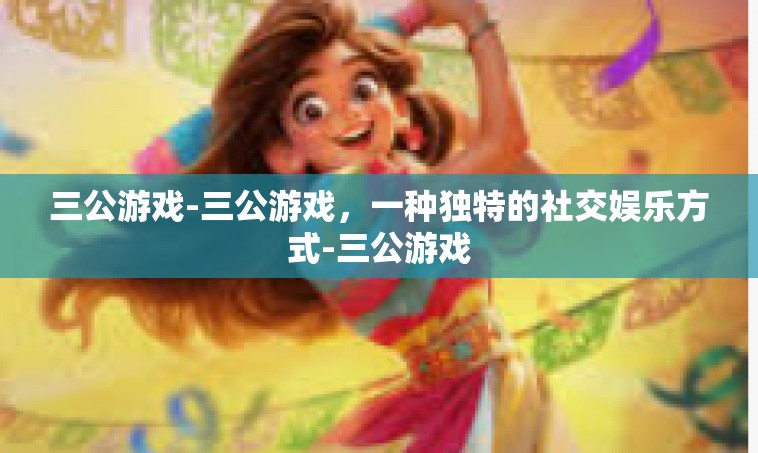 三公游戏-三公游戏，一种独特的社交娱乐方式-三公游戏